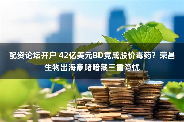 配资论坛开户 42亿美元BD竟成股价毒药？荣昌生物出海豪赌暗藏三重隐忧