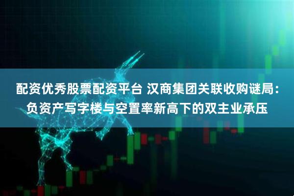 配资优秀股票配资平台 汉商集团关联收购谜局：负资产写字楼与空置率新高下的双主业承压