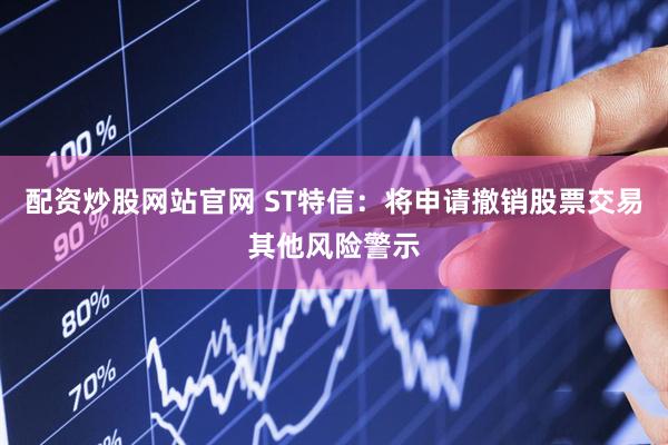 配资炒股网站官网 ST特信：将申请撤销股票交易其他风险警示