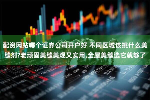 配资网站哪个证券公司开户好 不同区域该挑什么美缝剂?老顽固美缝美观又实用,全屋美缝选它就够了