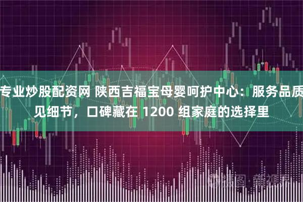 专业炒股配资网 陕西吉福宝母婴呵护中心：服务品质见细节，口碑藏在 1200 组家庭的选择里