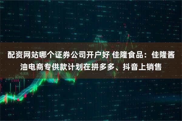 配资网站哪个证券公司开户好 佳隆食品：佳隆酱油电商专供款计划在拼多多、抖音上销售