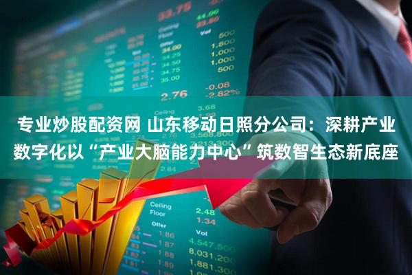 专业炒股配资网 山东移动日照分公司：深耕产业数字化以“产业大脑能力中心”筑数智生态新底座