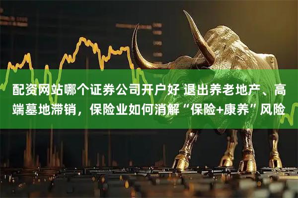 配资网站哪个证券公司开户好 退出养老地产、高端墓地滞销，保险业如何消解“保险+康养”风险