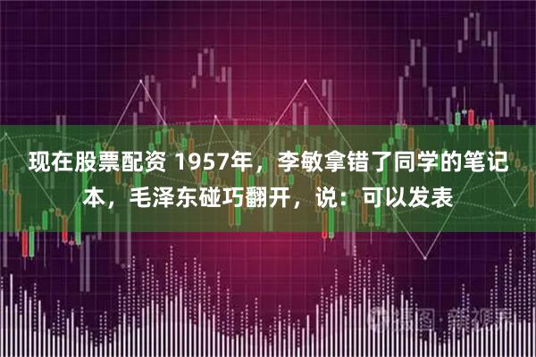 现在股票配资 1957年，李敏拿错了同学的笔记本，毛泽东碰巧翻开，说：可以发表