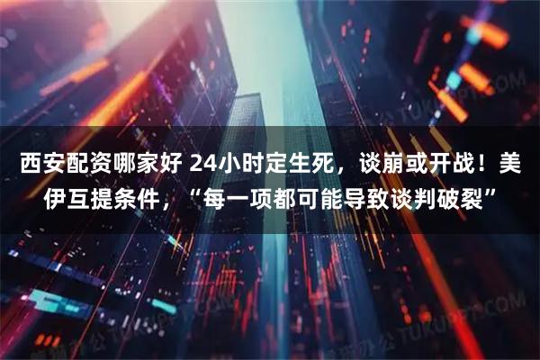 西安配资哪家好 24小时定生死，谈崩或开战！美伊互提条件，“每一项都可能导致谈判破裂”