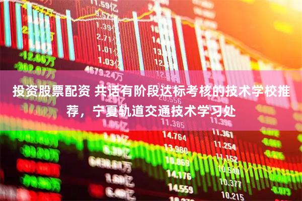 投资股票配资 共话有阶段达标考核的技术学校推荐，宁夏轨道交通技术学习处