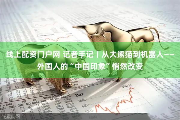 线上配资门户网 记者手记丨从大熊猫到机器人——外国人的“中国印象”悄然改变