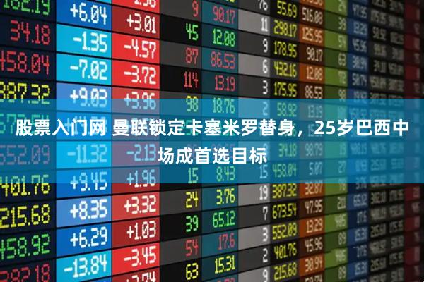 股票入门网 曼联锁定卡塞米罗替身，25岁巴西中场成首选目标