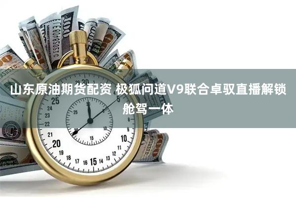 山东原油期货配资 极狐问道V9联合卓驭直播解锁舱驾一体