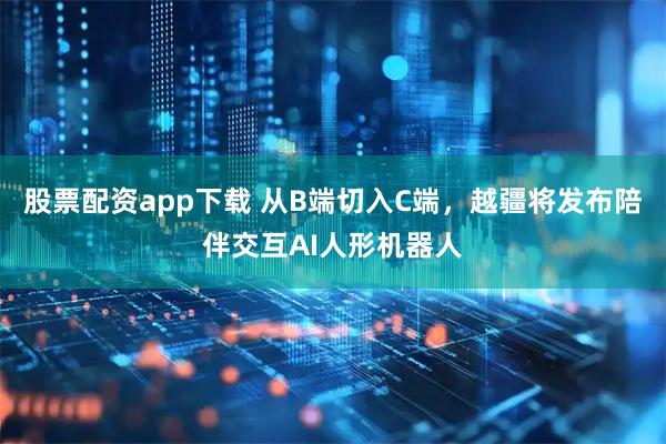 股票配资app下载 从B端切入C端，越疆将发布陪伴交互AI人形机器人