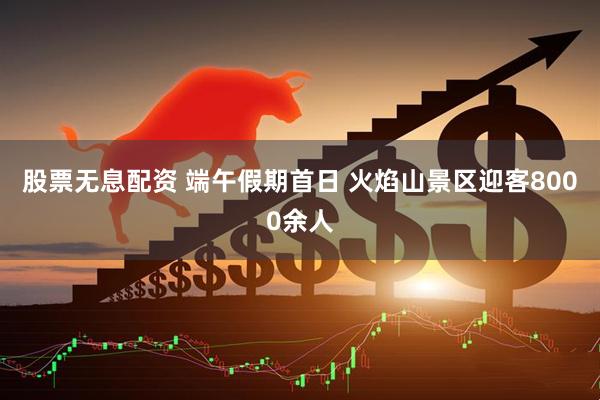 股票无息配资 端午假期首日 火焰山景区迎客8000余人