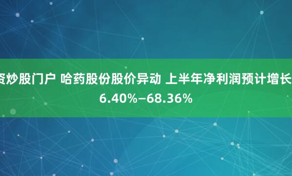 资炒股门户 哈药股份股价异动 上半年净利润预计增长46.40%—68.36%